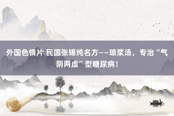 外国色情片 民国张锡纯名方——琼浆汤，专治“气阴两虚”型糖尿病！
