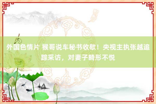 外国色情片 猴哥说车秘书收歇！央视主执张越追踪采访，对妻子畸形不悦