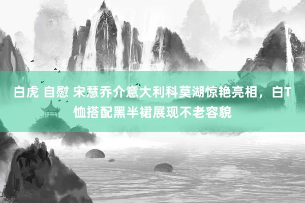 白虎 自慰 宋慧乔介意大利科莫湖惊艳亮相，白T恤搭配黑半裙展现不老容貌