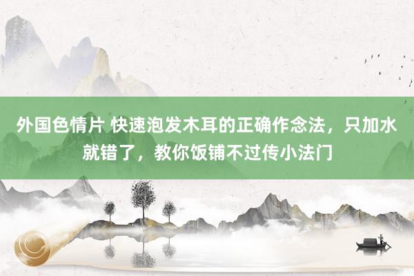 外国色情片 快速泡发木耳的正确作念法，只加水就错了，教你饭铺不过传小法门