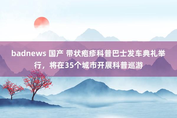 badnews 国产 带状疱疹科普巴士发车典礼举行，将在35个城市开展科普巡游
