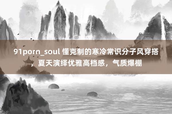 91porn_soul 懂克制的寒冷常识分子风穿搭，夏天演绎优雅高档感，气质爆棚