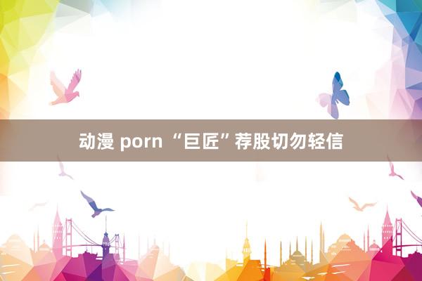 动漫 porn “巨匠”荐股切勿轻信