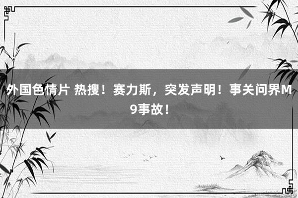 外国色情片 热搜！赛力斯，突发声明！事关问界M9事故！