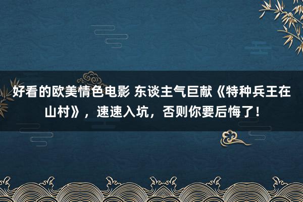 好看的欧美情色电影 东谈主气巨献《特种兵王在山村》，速速入坑，否则你要后悔了！