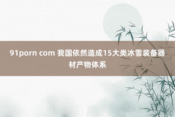 91porn com 我国依然造成15大类冰雪装备器材产物体系