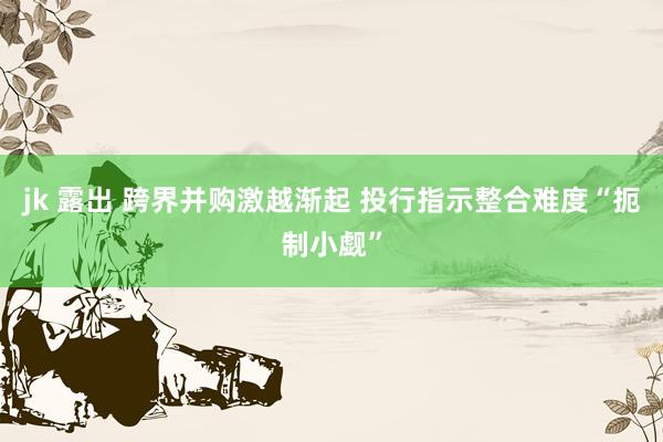 jk 露出 跨界并购激越渐起 投行指示整合难度“扼制小觑”