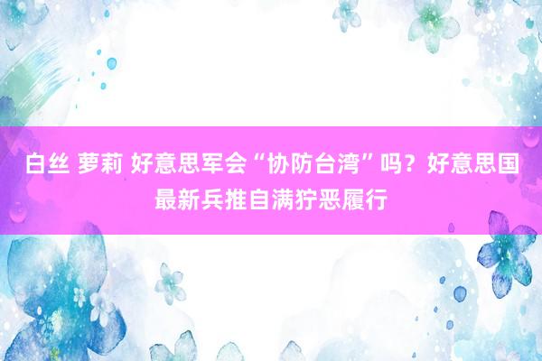 白丝 萝莉 好意思军会“协防台湾”吗？好意思国最新兵推自满狞恶履行