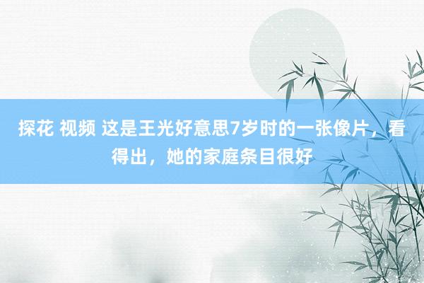 探花 视频 这是王光好意思7岁时的一张像片，看得出，她的家庭条目很好