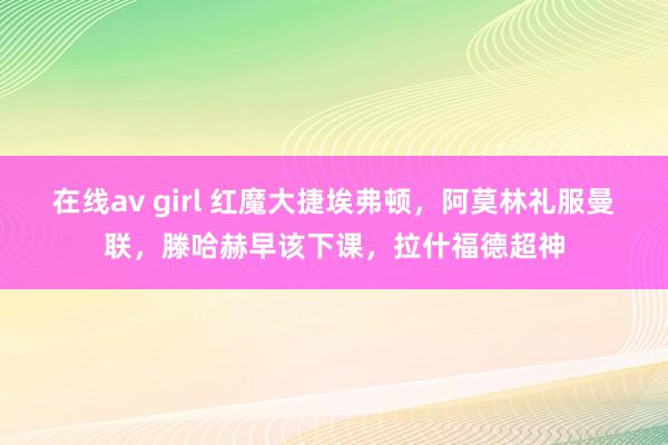 在线av girl 红魔大捷埃弗顿，阿莫林礼服曼联，滕哈赫早该下课，拉什福德超神