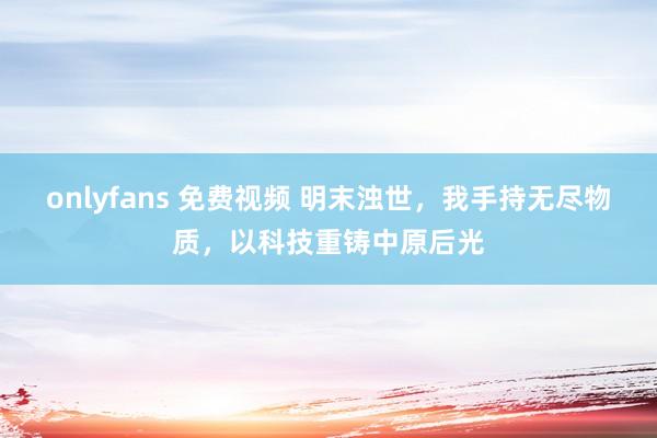 onlyfans 免费视频 明末浊世，我手持无尽物质，以科技重铸中原后光