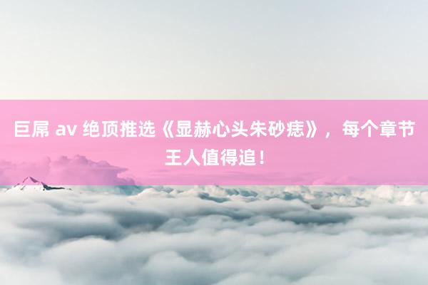 巨屌 av 绝顶推选《显赫心头朱砂痣》，每个章节王人值得追！