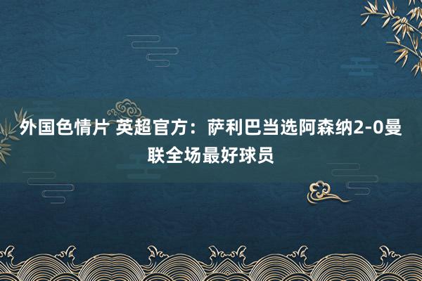 外国色情片 英超官方：萨利巴当选阿森纳2-0曼联全场最好球员