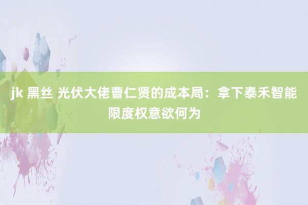 jk 黑丝 光伏大佬曹仁贤的成本局：拿下泰禾智能限度权意欲何为