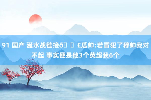 91 国产 涎水战链接🗣瓜帅:若冒犯了穆帅我对不起 事实便是他3个英超我6个