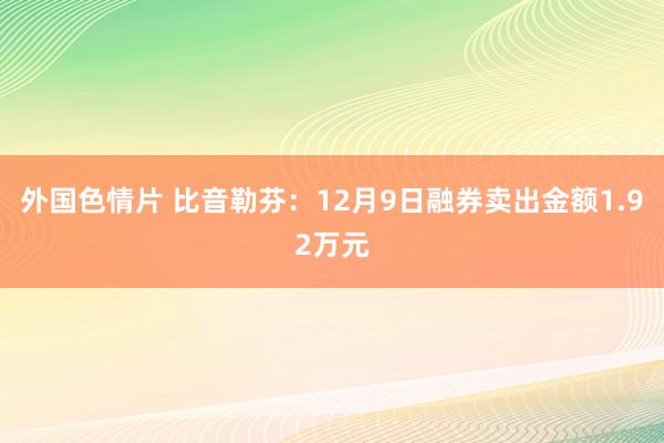 外国色情片 比音勒芬：12月9日融券卖出金额1.92万元