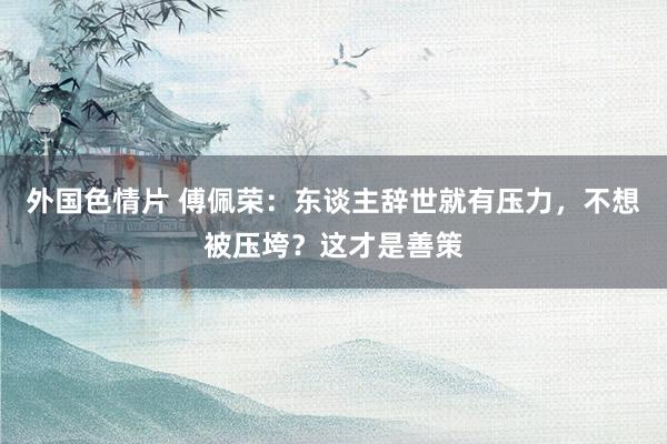 外国色情片 傅佩荣：东谈主辞世就有压力，不想被压垮？这才是善策