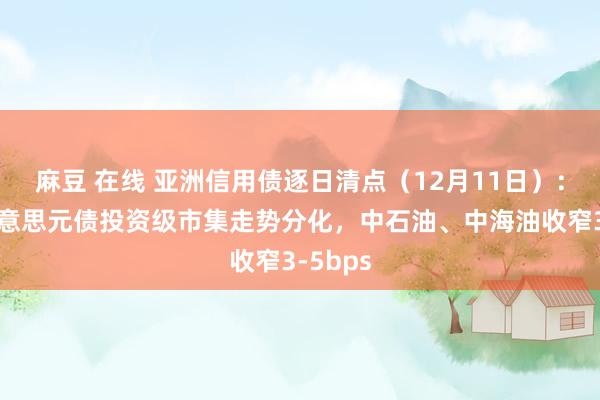 麻豆 在线 亚洲信用债逐日清点（12月11日）：中资好意思元债投资级市集走势分化，中石油、中海油收窄3-5bps