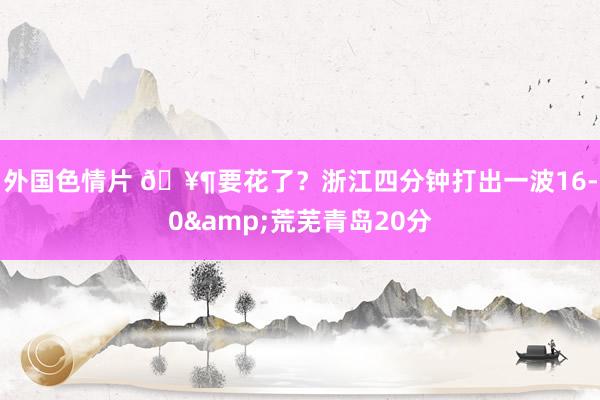 外国色情片 🥶要花了？浙江四分钟打出一波16-0&荒芜青岛20分