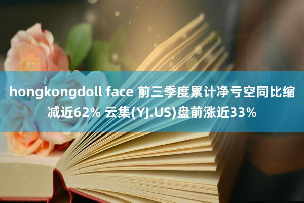 hongkongdoll face 前三季度累计净亏空同比缩减近62% 云集(YJ.US)盘前涨近33%