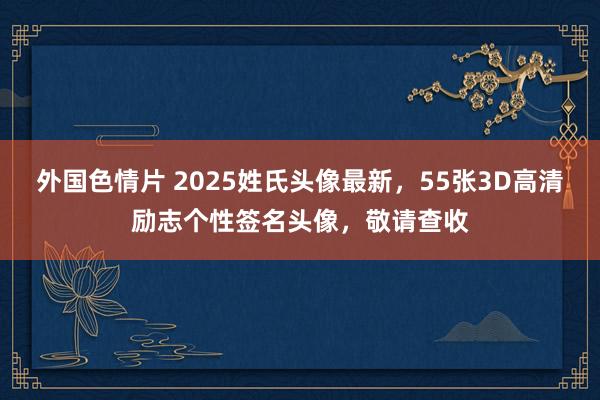 外国色情片 2025姓氏头像最新，55张3D高清励志个性签名头像，敬请查收