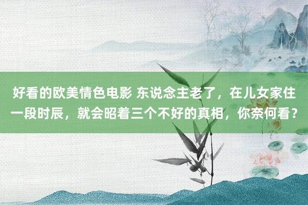 好看的欧美情色电影 东说念主老了，在儿女家住一段时辰，就会昭着三个不好的真相，你奈何看？