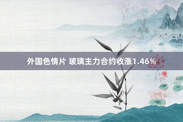 外国色情片 玻璃主力合约收涨1.46%