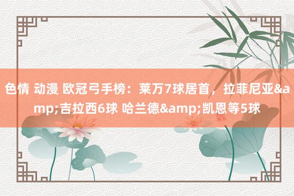 色情 动漫 欧冠弓手榜：莱万7球居首，拉菲尼亚&吉拉西6球 哈兰德&凯恩等5球