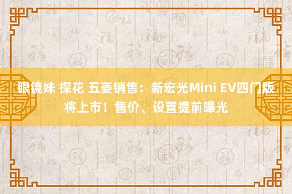 眼镜妹 探花 五菱销售：新宏光Mini EV四门版将上市！售价、设置提前曝光