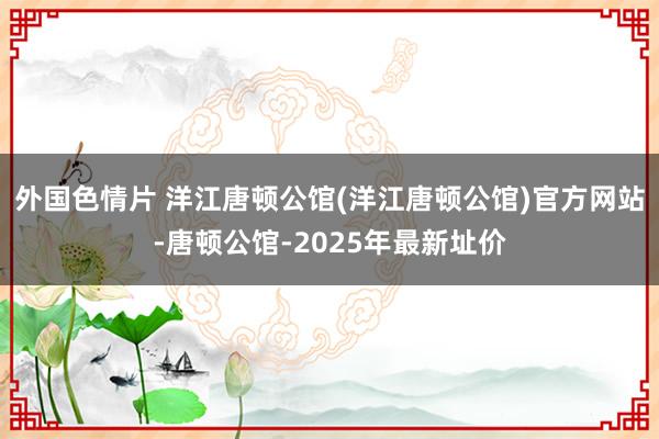 外国色情片 洋江唐顿公馆(洋江唐顿公馆)官方网站-唐顿公馆-2025年最新址价
