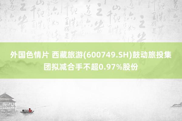 外国色情片 西藏旅游(600749.SH)鼓动旅投集团拟减合手不超0.97%股份