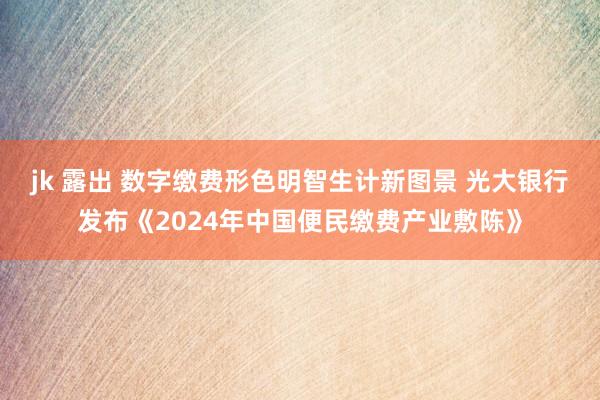 jk 露出 数字缴费形色明智生计新图景 光大银行发布《2024年中国便民缴费产业敷陈》