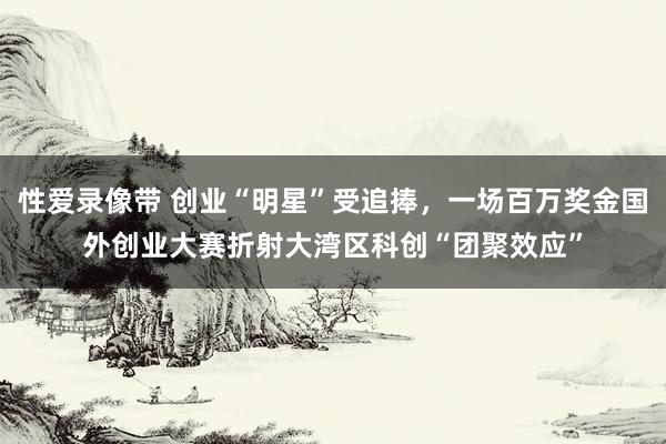 性爱录像带 创业“明星”受追捧，一场百万奖金国外创业大赛折射大湾区科创“团聚效应”