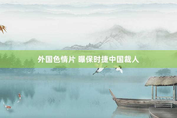 外国色情片 曝保时捷中国裁人