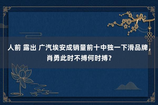 人前 露出 广汽埃安成销量前十中独一下滑品牌，肖勇此时不搏何时搏？