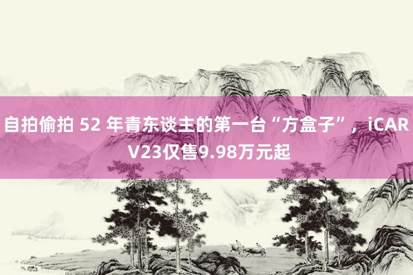 自拍偷拍 52 年青东谈主的第一台“方盒子”，iCAR V23仅售9.98万元起