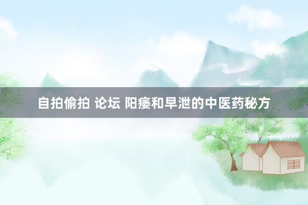 自拍偷拍 论坛 阳痿和早泄的中医药秘方