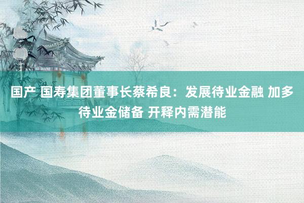 国产 国寿集团董事长蔡希良：发展待业金融 加多待业金储备 开释内需潜能
