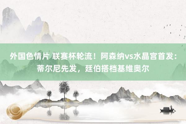 外国色情片 联赛杯轮流！阿森纳vs水晶宫首发：蒂尔尼先发，廷伯搭档基维奥尔