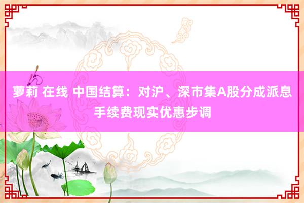 萝莉 在线 中国结算：对沪、深市集A股分成派息手续费现实优惠步调