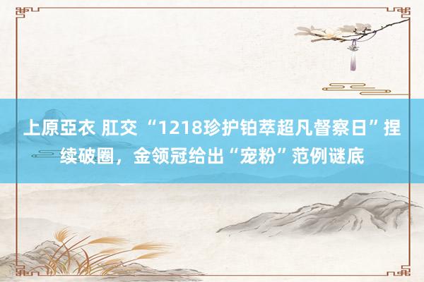 上原亞衣 肛交 “1218珍护铂萃超凡督察日”捏续破圈，金领冠给出“宠粉”范例谜底