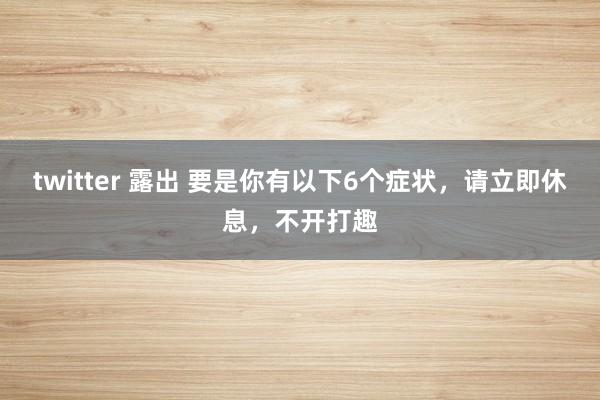 twitter 露出 要是你有以下6个症状，请立即休息，不开打趣