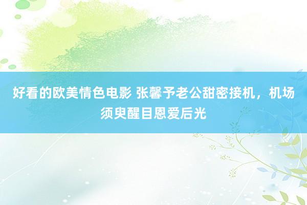 好看的欧美情色电影 张馨予老公甜密接机，机场须臾醒目恩爱后光