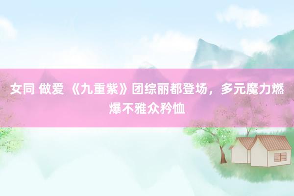 女同 做爱 《九重紫》团综丽都登场，多元魔力燃爆不雅众矜恤