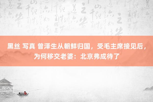 黑丝 写真 曾泽生从朝鲜归国，受毛主席接见后，为何移交老婆：北京弗成待了