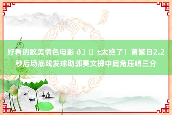 好看的欧美情色电影 😱太绝了！曾繁日2.2秒后场底线发球助郭昊文掷中底角压哨三分