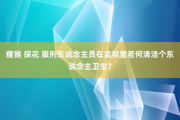 瘦猴 探花 服刑东说念主员在监狱里若何清洁个东说念主卫生？