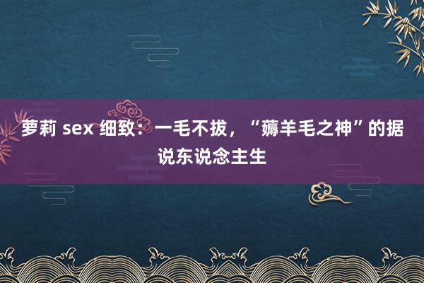 萝莉 sex 细致：一毛不拔，“薅羊毛之神”的据说东说念主生
