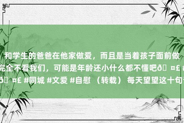 和学生的爸爸在他家做爱，而且是当着孩子面前做爱，太刺激了，孩子完全不看我们，可能是年龄还小什么都不懂吧🤣 #同城 #文爱 #自慰 （转载） 每天望望这十句话，内讧全消灭！
