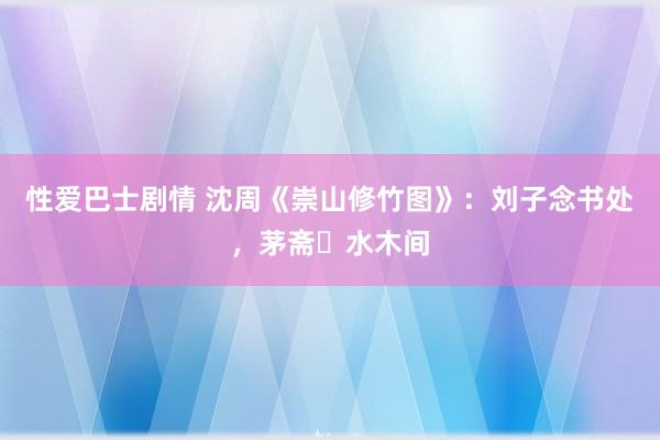 性爱巴士剧情 沈周《崇山修竹图》：刘子念书处，茅斋​水木间